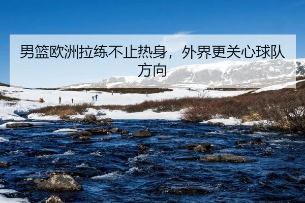 男篮欧洲拉练不止热身，外界更关心球队方向
